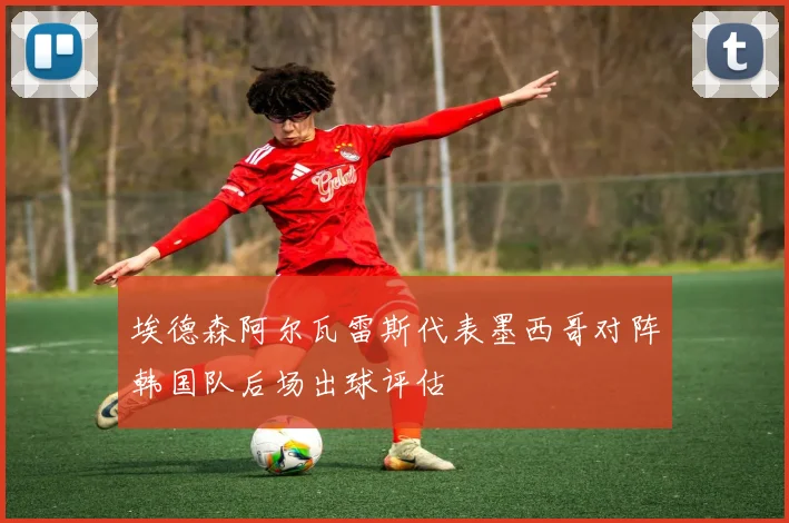 埃德森阿尔瓦雷斯代表墨西哥对阵韩国队后场出球评估