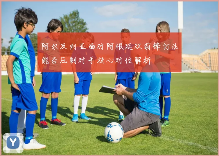 阿尔及利亚面对阿根廷双前锋打法能否压制对手核心对位解析