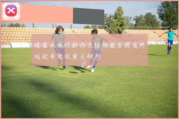 塔雷米面对新西兰防线能否提高终结效率进攻重点研判