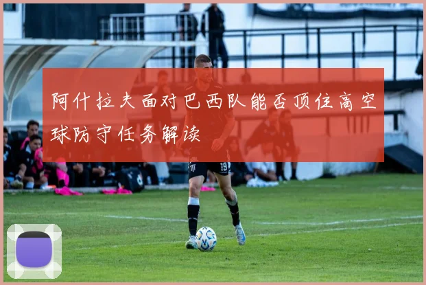 阿什拉夫面对巴西队能否顶住高空球防守任务解读