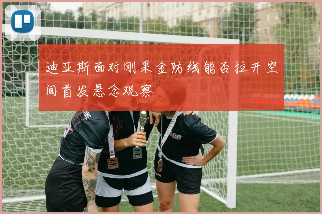 迪亚斯面对刚果金防线能否拉开空间首发悬念观察