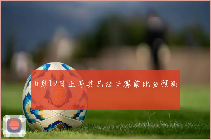 6月19日土耳其巴拉圭赛前比分预测