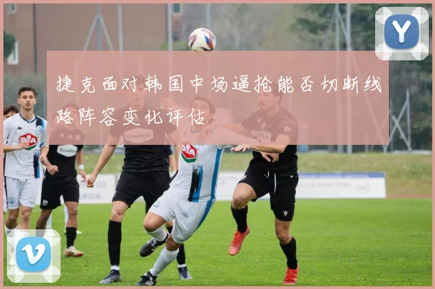 捷克面对韩国中场逼抢能否切断线路阵容变化评估