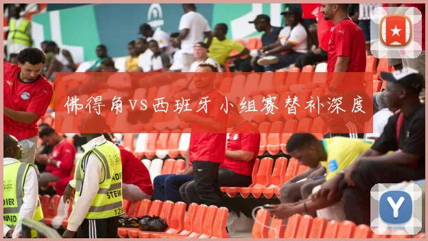 佛得角vs西班牙小组赛替补深度