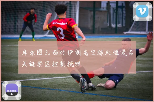 库尔图瓦面对伊朗高空球处理是否关键禁区控制梳理