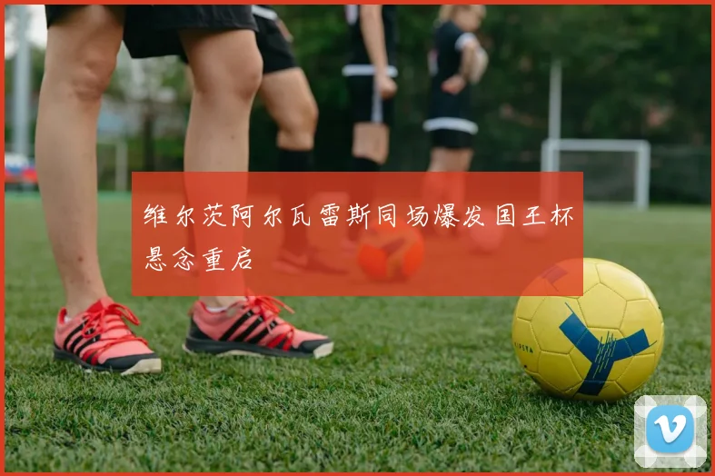 维尔茨阿尔瓦雷斯同场爆发国王杯悬念重启