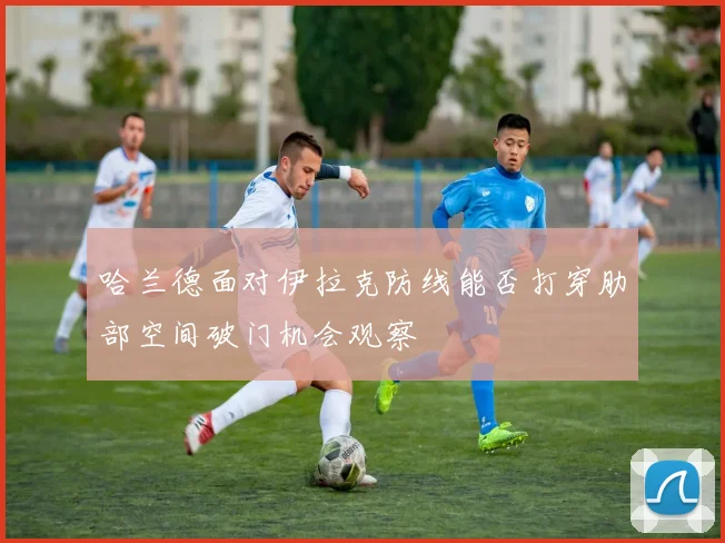 哈兰德面对伊拉克防线能否打穿肋部空间破门机会观察