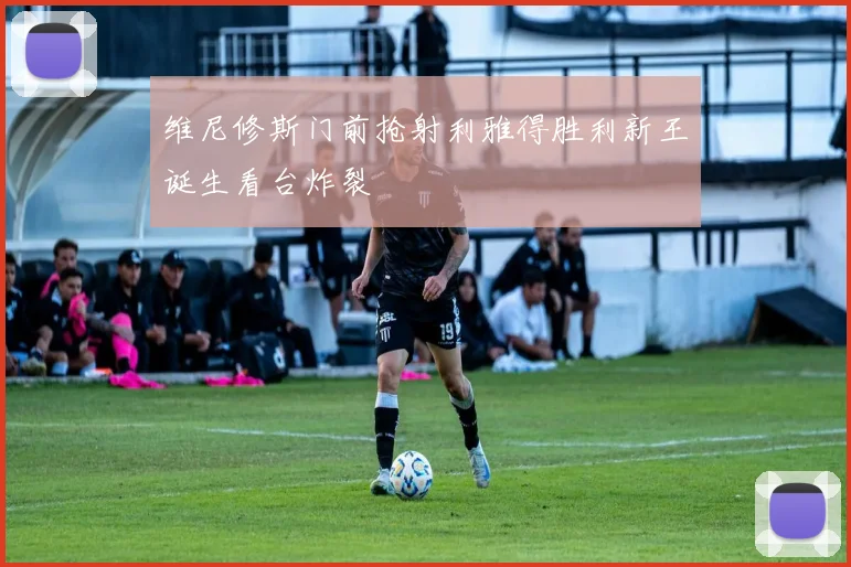 维尼修斯门前抢射利雅得胜利新王诞生看台炸裂
