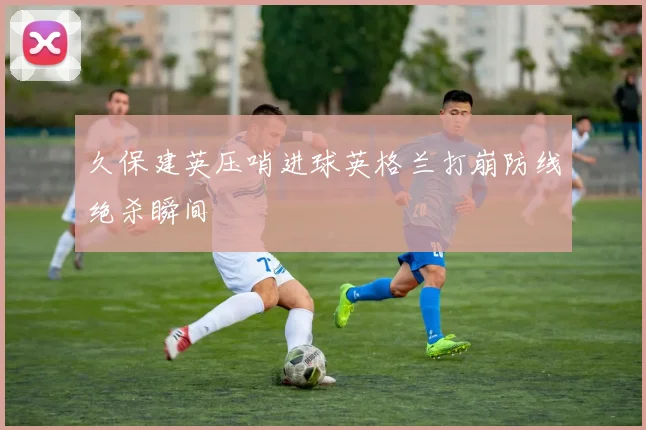 久保建英压哨进球英格兰打崩防线绝杀瞬间