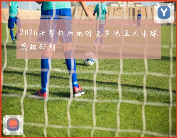 2026世界杯加纳对克罗地亚大小球思路研判