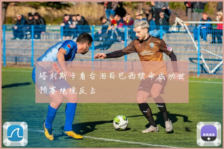 塔利斯卡看台泪目巴西续命成功世预赛绝境反击