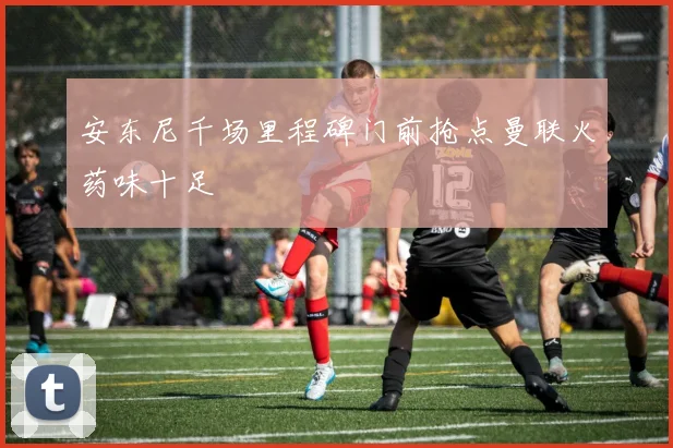 安东尼千场里程碑门前抢点曼联火药味十足