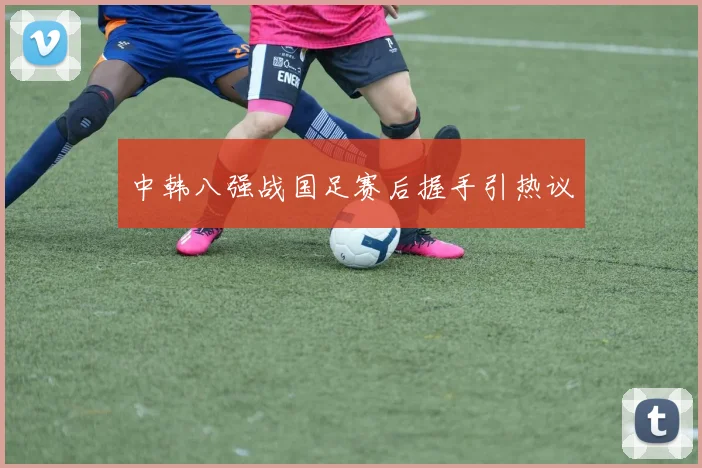中韩八强战国足赛后握手引热议
