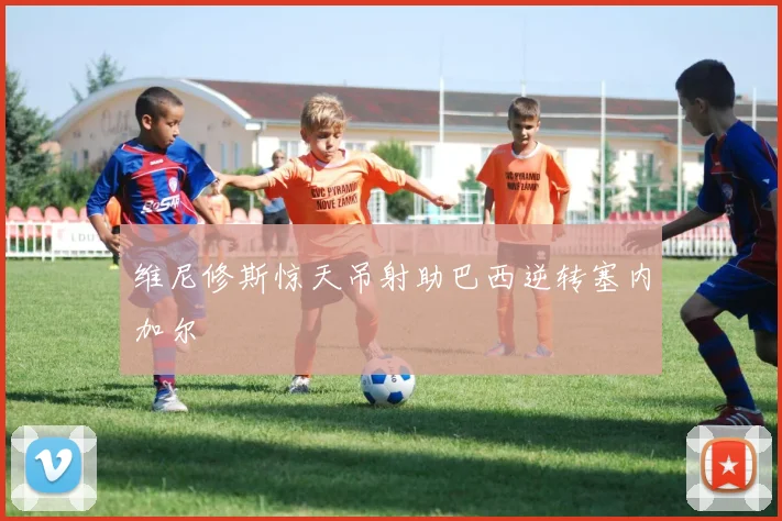 维尼修斯惊天吊射助巴西逆转塞内加尔