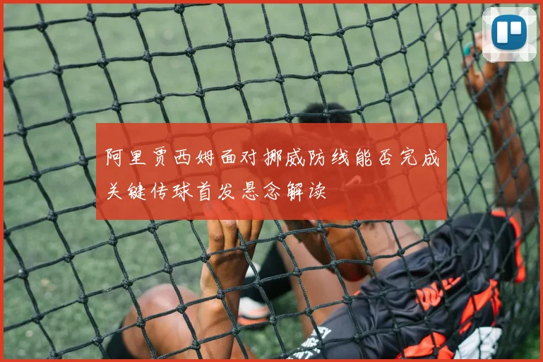阿里贾西姆面对挪威防线能否完成关键传球首发悬念解读